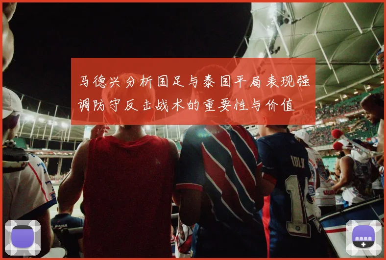马德兴分析国足与泰国平局表现强调防守反击战术的重要性与价值
