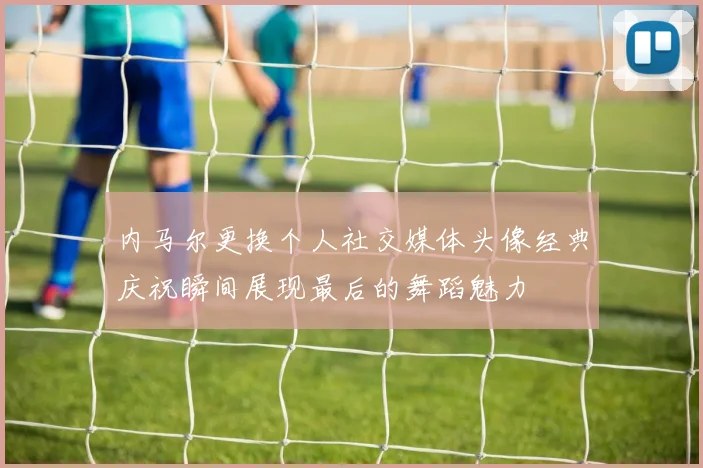 内马尔更换个人社交媒体头像经典庆祝瞬间展现最后的舞蹈魅力