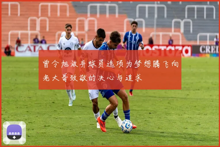 曾令旭放弃球员选项为梦想腾飞向老大哥致敬的决心与追求