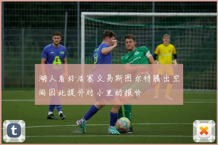 湖人看好活塞交易斯图尔特腾出空间因此提升对小里的报价