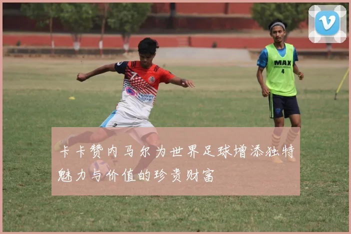 卡卡赞内马尔为世界足球增添独特魅力与价值的珍贵财富