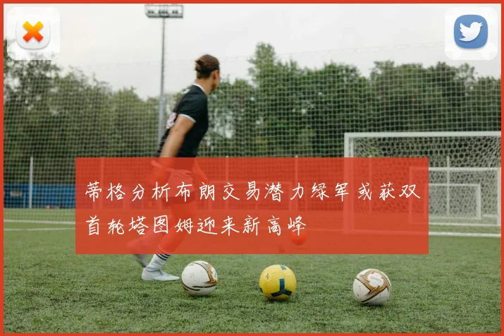 蒂格分析布朗交易潜力绿军或获双首轮塔图姆迎来新高峰