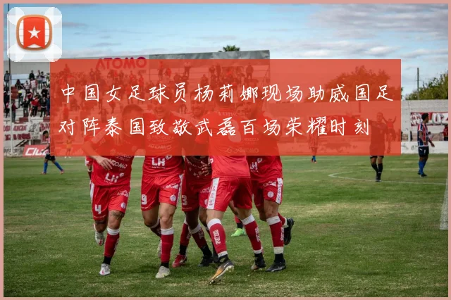 中国女足球员杨莉娜现场助威国足对阵泰国致敬武磊百场荣耀时刻