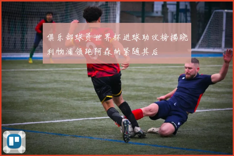俱乐部球员世界杯进球助攻榜揭晓利物浦领跑阿森纳紧随其后