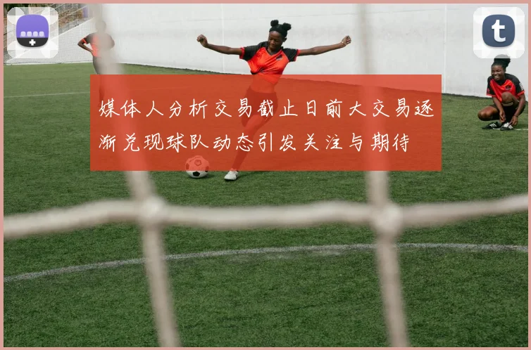 媒体人分析交易截止日前大交易逐渐兑现球队动态引发关注与期待