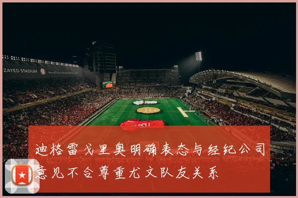 迪格雷戈里奥明确表态与经纪公司意见不合尊重尤文队友关系