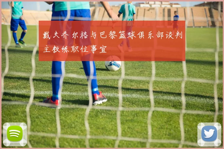 戴夫乔尔格与巴黎篮球俱乐部谈判主教练职位事宜