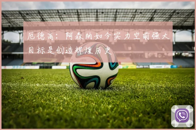 厄德高：阿森纳如今实力空前强大目标是创造辉煌历史