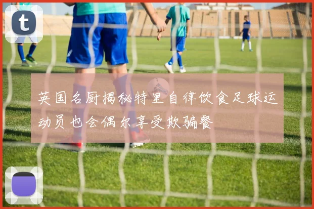 英国名厨揭秘特里自律饮食足球运动员也会偶尔享受欺骗餐