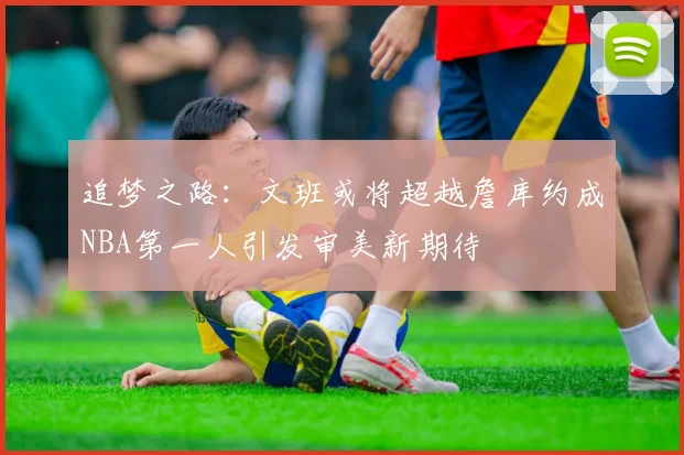 追梦之路：文班或将超越詹库约成NBA第一人引发审美新期待