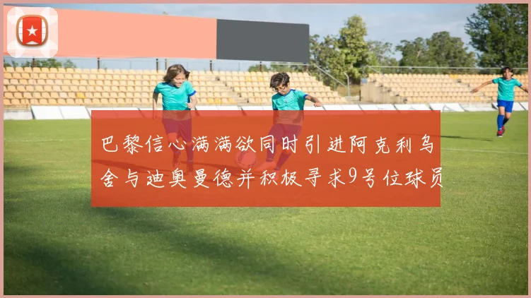 巴黎信心满满欲同时引进阿克利乌舍与迪奥曼德并积极寻求9号位球员